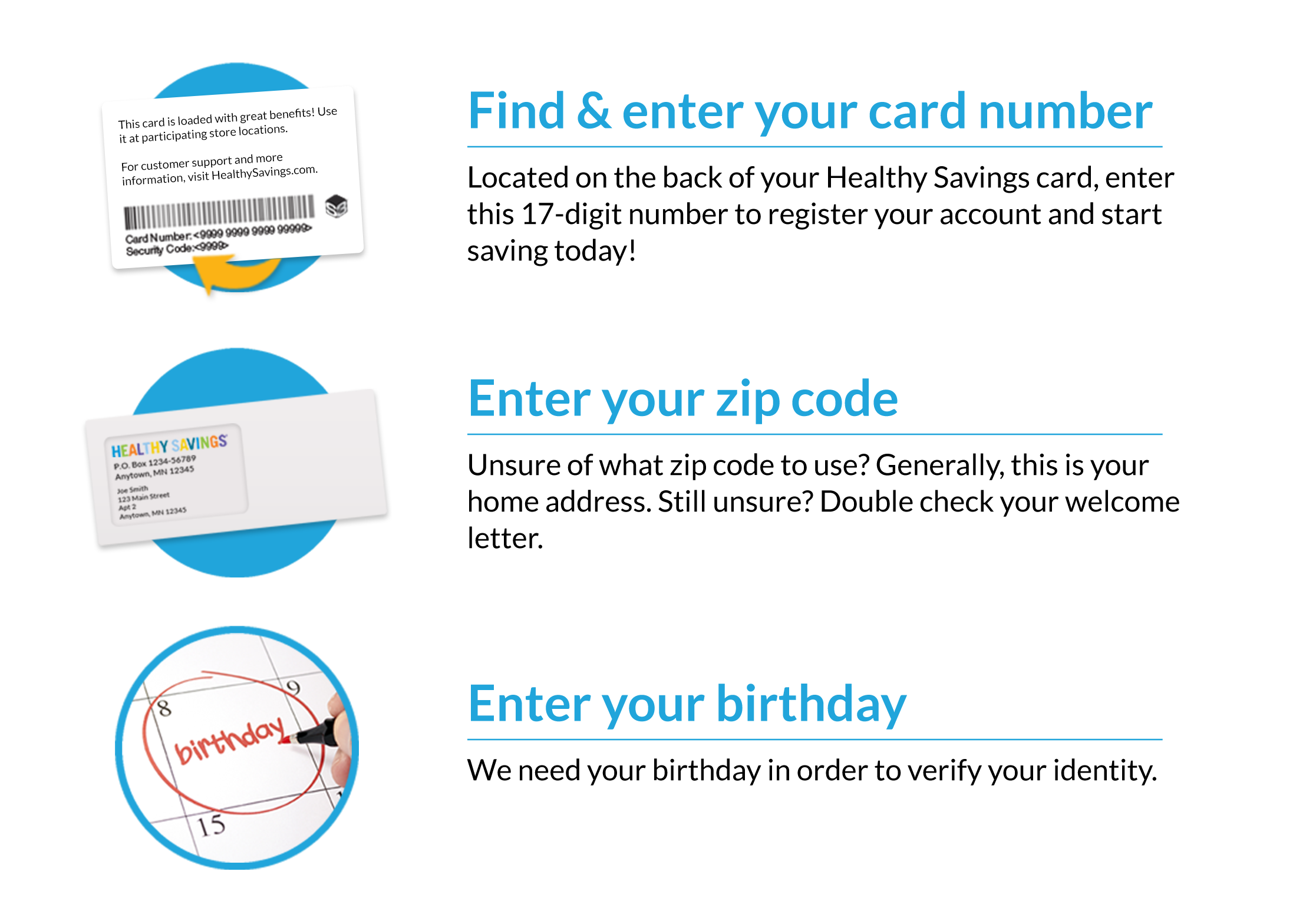 Find and enter your card number. Located on the back of your Healthy Savings card, enter this 17-digit number to register your account and start saving today! Enter you zip code. Unsure of what zip code to use? Generally, this is your home address. Still unsure? Double check your welcome letter. Enter your birthday. We need your birthday in order to verify your identity.